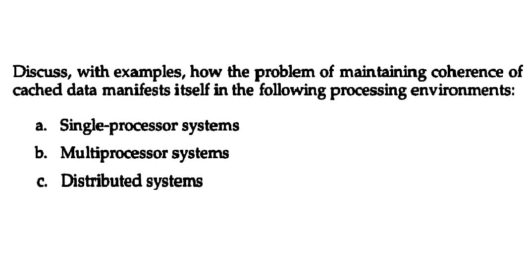 Discuss, with examples, how the problem of maintaining coherence of
cached data manifests itself in the following processing environments:
a. Single-processor
systems
b. Multiprocessor systems
c. Distributed systems