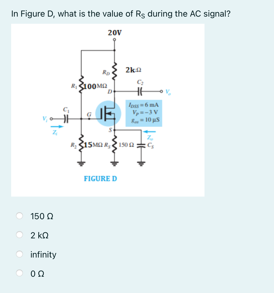 In Figure D, what is the value of Rs during the AC signal?
20V
2k:2
Rp
C2
R100M2
D
Ipss =6 mA
Vp =-3 V
8os = 10 µS
R, 15M2 R,
150 2
C
FIGURE D
150 Q
2 ΚΩ
infinity
0Ω
