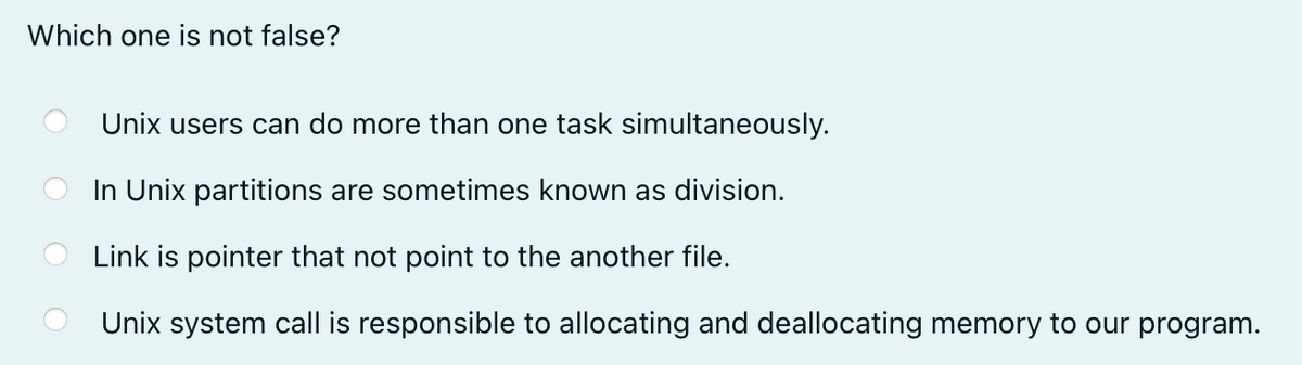 Which one is not false?
Unix users can do more than one task simultaneously.
In Unix partitions are sometimes known as division.
Link is pointer that not point to the another file.
Unix system call is responsible to allocating and deallocating memory to our program.
