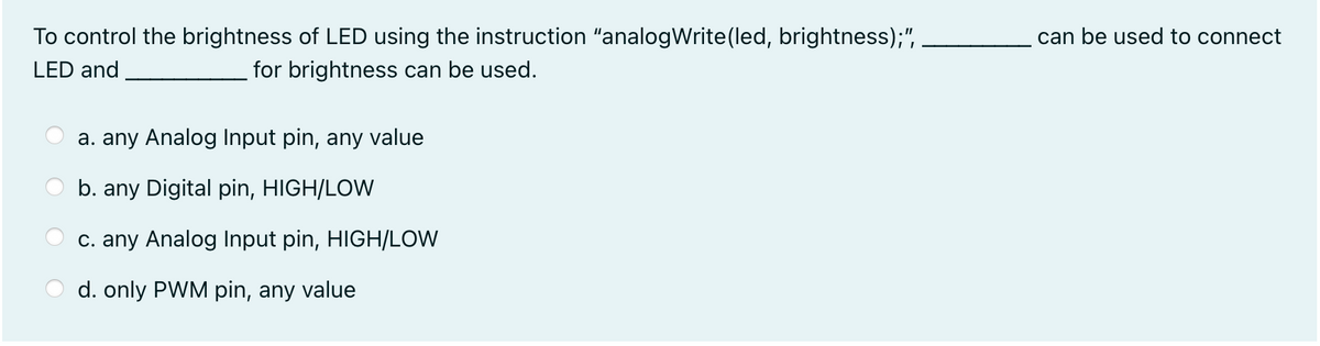 To control the brightness of LED using the instruction "analogWrite(led, brightness);",
can be used to connect
LED and
for brightness can be used.
a. any Analog Input pin, any value
b. any Digital pin, HIGH/LOW
c. any Analog Input pin, HIGH/LOW
d. only PWM pin, any value
