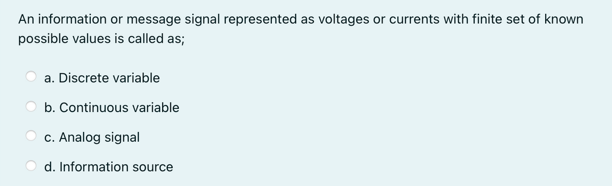 An information or message signal represented as voltages or currents with finite set of known
possible values is called as;
a. Discrete variable
b. Continuous variable
c. Analog signal
d. Information source
