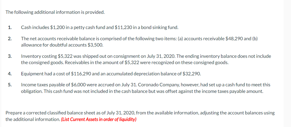 The fojllowing additional information is provided.
1.
Cash includes $1,200 in a petty cash fund and $11,230 in a bond sinking fund.
The net accounts receivable balance is comprised of the following two items: (a) accounts receivable $48,290 and (b)
allowance for doubtful accounts $3,500.
2.
Inventory costing $5,322 was shipped out on consignment on July 31, 2020. The ending inventory balance does not include
the consigned goods. Receivables in the amount of $5,322 were recognized on these consigned goods.
3.
4.
Equipment had a cost of $116,290 and an accumulated depreciation balance of $32,290.
5.
Income taxes payable of $6,000 were accrued on July 31. Coronado Company, however, had set up a cash fund to meet this
obligation. This cash fund was not included in the cash balance but was offset against the income taxes payable amount.
Prepare a corrected classified balance sheet as of July 31, 2020, from the available information, adjusting the account balances using
the additional information. (List Current Assets in order of liquidity)
