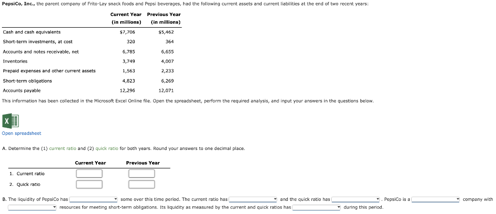 Pepsico, Inc., the parent company of Frito-Lay snack foods and Pepsi beverages, had the following current assets and current liabilities at the end of two recent years:
Current Year Previous Year
(in millions)
(in millions)
Cash and cash equivalents
$7,706
$5,462
Short-term investments, at cost
320
364
Accounts and notes receivable, net
6,785
6,655
Inventories
3,749
4,007
Prepaid expenses and other current assets
1,563
2,233
Short-term obligations
4,823
6,269
Accounts payable
12,296
12,071
This information has been collected in the Microsoft Excel Online file. Open the spreadsheet, perform the required analysis, and input your answers in the questions below.
Open spreadsheet
A. Determine the (1) current ratio and (2) quick ratio for both years. Round your answers to one decimal place.
Current Year
Previous Year
1. Current ratio
2. Quick ratio
B. The liquidity of PepsiCo has
* some over this time period. The current ratio has
* and the quick ratio has
Pepsico is a
company with
* resources for meeting short-term obligations. Its liquidity as measured by the current and quick ratios has
* during this period.
