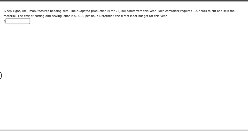 Sleep Tight, Inc., manufactures bedding sets. The budgeted production is for 25,100 comforters this year. Each comforter requires 1.5 hours to cut and sew the
material. The cost of cutting and sewing labor is $15.00 per hour. Determine the direct labor budget for this year.

