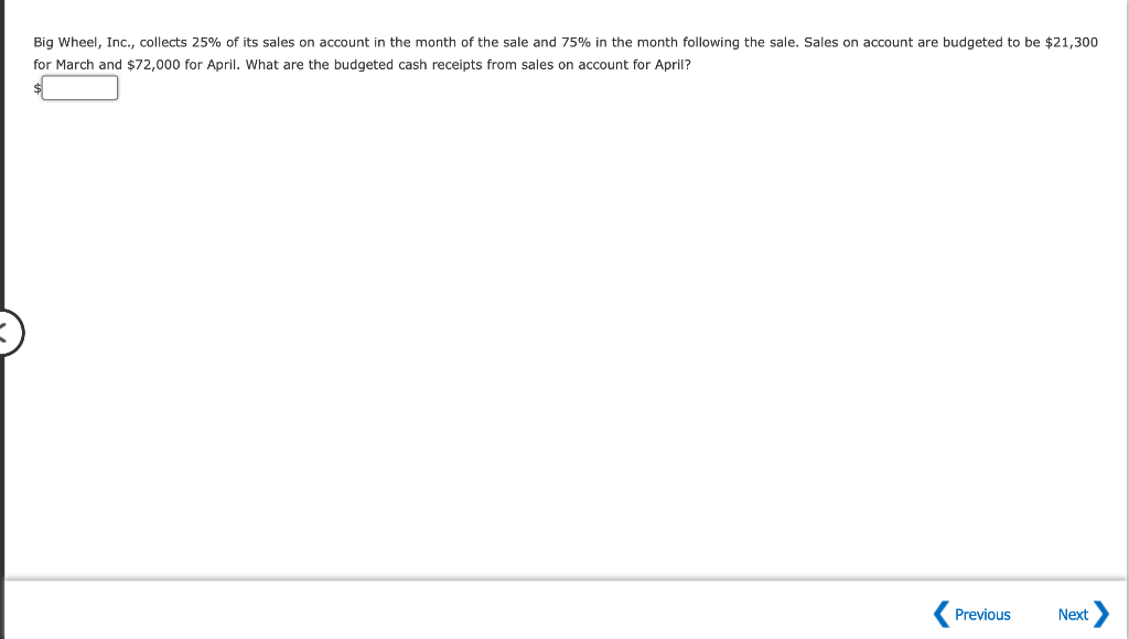 Big Wheel, Inc., collects 25% of its sales on account in the month of the sale and 75% in the month following the sale. Sales on account are budgeted to be $21,300
for March and $72,000 for April. What are the budgeted cash receipts from sales on account for April?
Previous
Next
