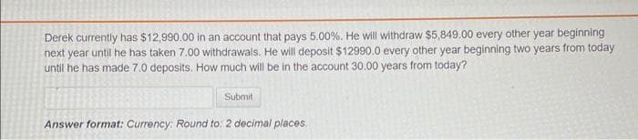 Derek currently has $12,990.00 in an account that pays 5.00%. He will withdraw $5,849.00 every other year beginning
next year until he has taken 7.00 withdrawals. He will deposit $12990.0 every other year beginning two years from today
until he has made 7.0 deposits. How much will be in the account 30.00 years from today?
Submit
Answer format: Currency: Round to: 2 decimal places,
