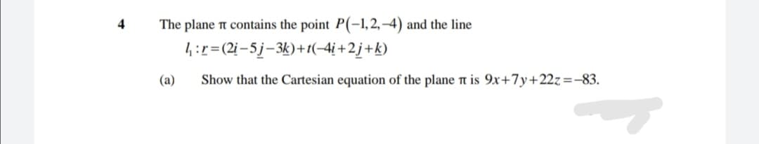 4
The plane t contains the point P(-1,2, –4) and the line
4:r=(2i-5j-3k)+t(-4i +2j+k)
(a)
Show that the Cartesian equation of the plane n is 9x+7y+22z=-83.
