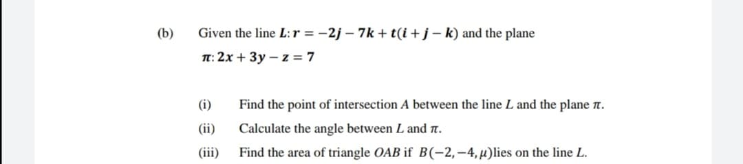 (b)
Given the line L:r = -2j – 7k + t(i + j – k) and the plane
T: 2x + 3y – z = 7
(i)
Find the point of intersection A between the line L and the plane n.
(ii)
Calculate the angle between L and .
(iii)
Find the area of triangle OAB if B(-2,-4,µ)lies on the line L.
