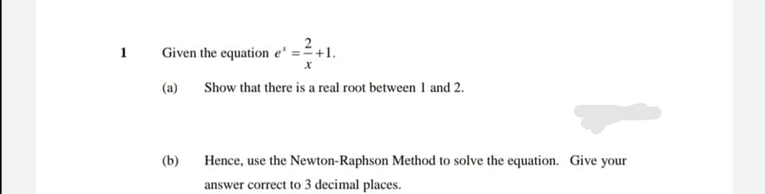 1
Given the equation e* ==+1.
(a)
Show that there is a real root between 1 and 2.
(b)
Hence, use the Newton-Raphson Method to solve the equation. Give your
answer correct to 3 decimal places.
