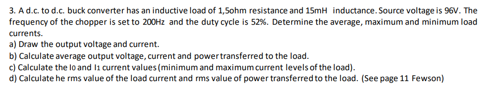 3. A d.c. to d.c. buck converter has an inductive load of 1,5ohm resistance and 15mH inductance. Source voltage is 96V. The
frequency of the chopper is set to 200HZ and the duty cycle is 52%. Determine the average, maximum and minimum load
currents.
a) Draw the output voltage and current.
b) Calculate average output voltage, current and powertransferred to the load.
c) Calculate the lo and li current values (minimum and maximum current levels of the load).
d) Calculate he rms value of the load current and rms value of power transferred to the load. (See page 11 Fewson)
