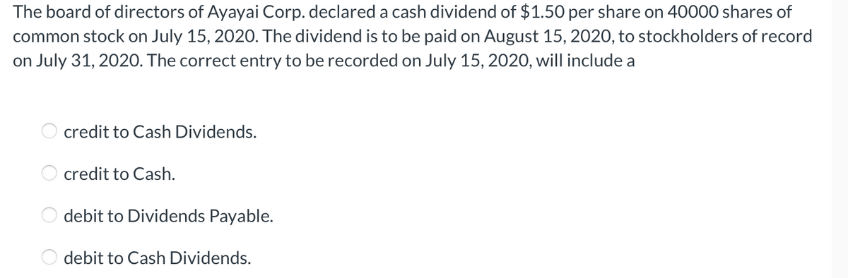 The board of directors of Ayayai Corp. declared a cash dividend of $1.50 per share on 40000 shares of
common stock on July 15, 2020. The dividend is to be paid on August 15, 2020, to stockholders of record
on July 31, 2020. The correct entry to be recorded on July 15, 2020, will include a
OOO O
credit to Cash Dividends.
credit to Cash.
debit to Dividends Payable.
debit to Cash Dividends.