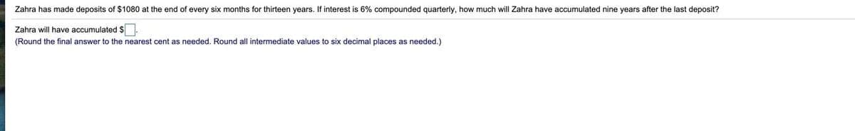 Zahra has made deposits of $1080 at the end of every six months for thirteen years. If interest is 6% compounded quarterly, how much will Zahra have accumulated nine years after the last deposit?
Zahra will have accumulated $.
(Round the final answer to the nearest cent as needed. Round all intermediate values to six decimal places as needed.)