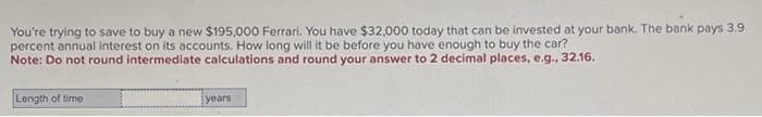 You're trying to save to buy a new $195,000 Ferrari. You have $32,000 today that can be invested at your bank. The bank pays 3.9
percent annual interest on its accounts. How long will it be before you have enough to buy the car?
Note: Do not round intermediate calculations and round your answer to 2 decimal places, e.g., 32.16.
Length of time
years