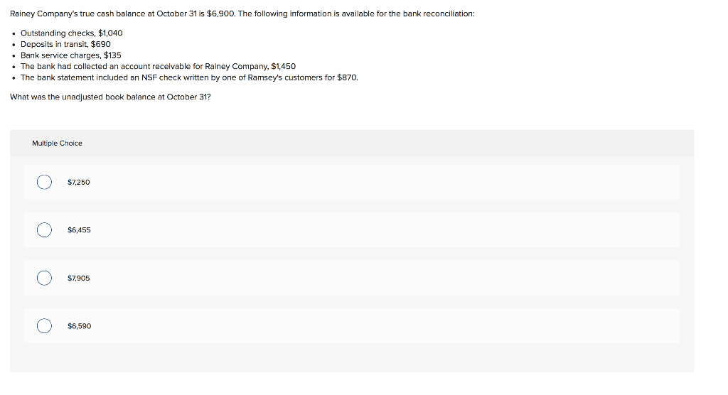 Rainey Company's true cash balance at October 31 is $6,900. The following information is available for the bank reconciliation:
• Outstanding checks, $1,040
• Deposits in transit, $690
Bank service charges, $135
• The bank had collected an account receivable for Rainey Company, $1,450
• The bank statement included an NSF check written by one of Ramsey's customers for $870.
What was the unadjusted book balance at October 31?
Multiple Choice
O
O
O
$7,250
$6,455
$7,905
$6,590