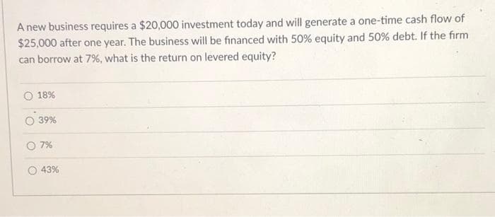 A new business requires a $20,000 investment today and will generate a one-time cash flow of
$25,000 after one year. The business will be financed with 50% equity and 50% debt. If the firm
can borrow at 7%, what is the return on levered equity?
18%
39%
O 7%
O 43%