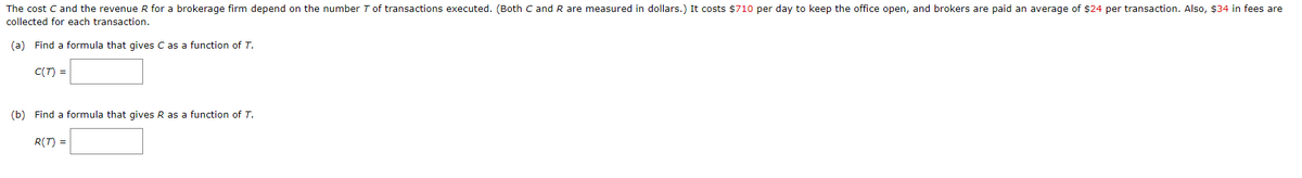 The cost C and the revenue R for a brokerage firm depend on the number T of transactions executed. (Both C and R are measured in dollars.) It costs $710 per day to keep the office open, and brokers are paid an average of $24 per transaction. Also, $34 in fees are
collected for each transaction.
(a) Find a formula that gives C as a function of T.
C(T) =
(b) Find a formula that gives R as a function of T.
R(T) =