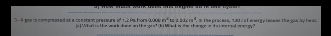 D) How much work does this engine do ln one cycle?
3- A gas is compressed at a constant pressure of 1.2 Pa from 0.008 m³ to 0.002 m3. In the process, 130 J of energy leaves the gas by heat.
(a) What is the work done on the gas? (b) What is the change in its internal energy?
