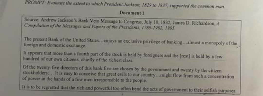 PROMPT: Evaluate the extent to which President Jackson, 1829 to 1837, supported the common man.
Document 1
Source: Andrew Jackson's Bank Veto Message to Congress, July 10, 1832, James D. Richardson, A
Compilation of the Messages and Papers of the Presidents, 1789-1902, 1905.
The present Bank of the United States...enjoys an exclusive privilege of banking...almost a monopoly of the
foreign and domestic exchange.
It appears that more than a fourth part of the stock is held by foreigners and the [rest] is held by a few
hundred of our own citizens, chiefly of the richest class.
Of the twenty-five directors of this bank five are chosen by the government and twenty by the citizen
stockholders... It is casy to conceive that great evils to our country..might flow from such a concentration
of power in the hands of a few men irresponsible to the people.
It is to be regretted that the rich and powerful too often bend the acts of govermment to their selfish purposes.
