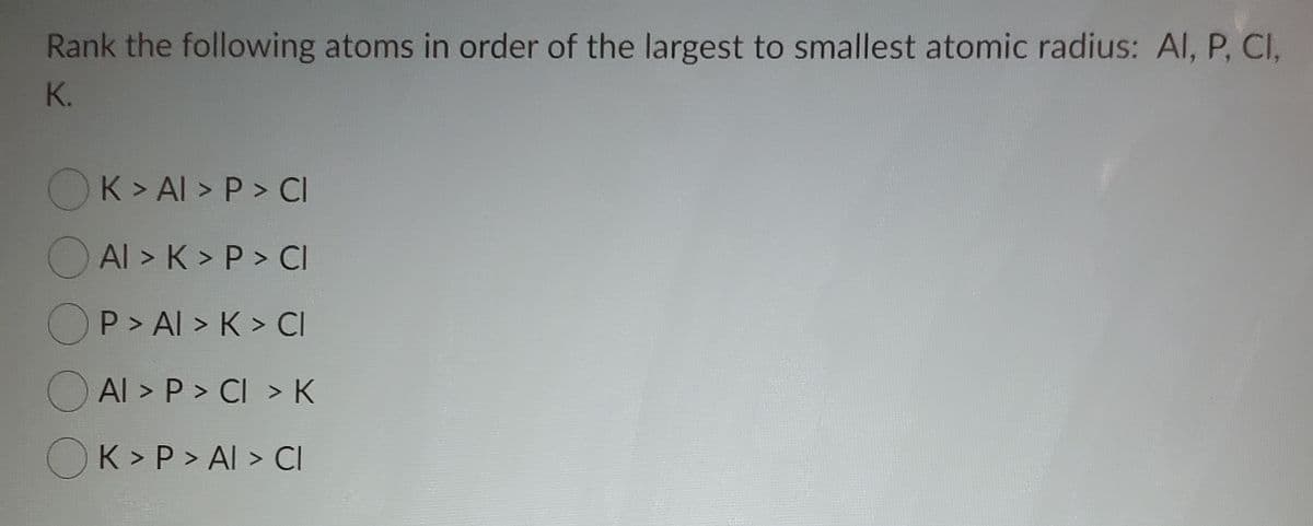 Rank the following atoms in order of the largest to smallest atomic radius: Al, P, CI,
K.
O
K > Al > P > CI
Al > K > P > CI
OP> Al > K > CI
O Al > P > CI > K
OK > P > Al > CI
