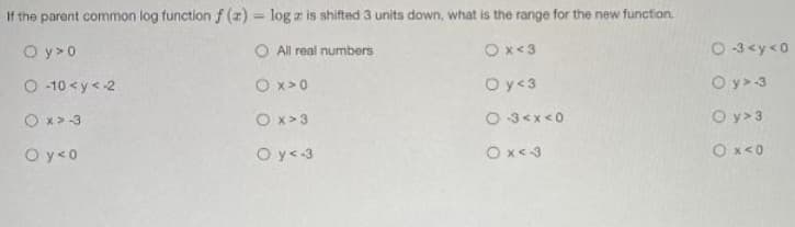 If the parent common log function f (z) = log z is shifted 3 units down, what is the range for the new function.
O y>0
O All real numbers
Ox<3
O 3<y<0
O -10 <y<-2
O x>0
Oy 3
O y>-3
O x> -3
O x > 3
O 3<x<0
O y> 3
O y<0
O y<-3
Ox<3
O x<0
