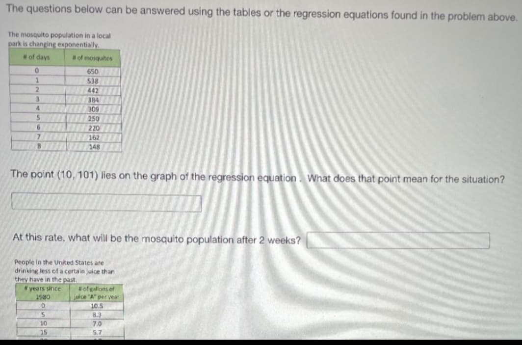 The questions below can be answered using the tables or the regression equations found in the problem above.
The mosquito population in a local
park is changing exponentially.
# of days
of mosquitos
650
538
2.
442
384
4.
309
250
6.
220
162
8
148
The point (10, 101) lies on the graph of the regression equation. What does that point mean for the situation?
At this rate, what will be the mosquito population after 2 weeks?
People in the United States are
drinking less of a certain juice than
they have in the past.
# years since
#of gallons of
juice "A" per year
1980
10.5
8.3
7.0
10
15
5.7
