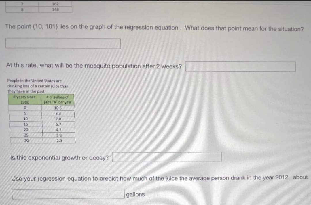 162
148
The point (10, 101) lies on the graph of the regression equation. What does that point mean for the situation?
At this rate, what will be the mosquito population after 2 weeks?
People in the United States are
drinking less of a certain juice than
they have in the past.
# years since
# of gallons of
juice "A" per year
1980
10.5
5
8.3
10
7.0
15
5.7
20
4.2
25
3.8
30
2.9
Is this exponential growth or decay?
Use your regression equation to predict how much of the juice the average person drank in the year 2012. about
gallons
