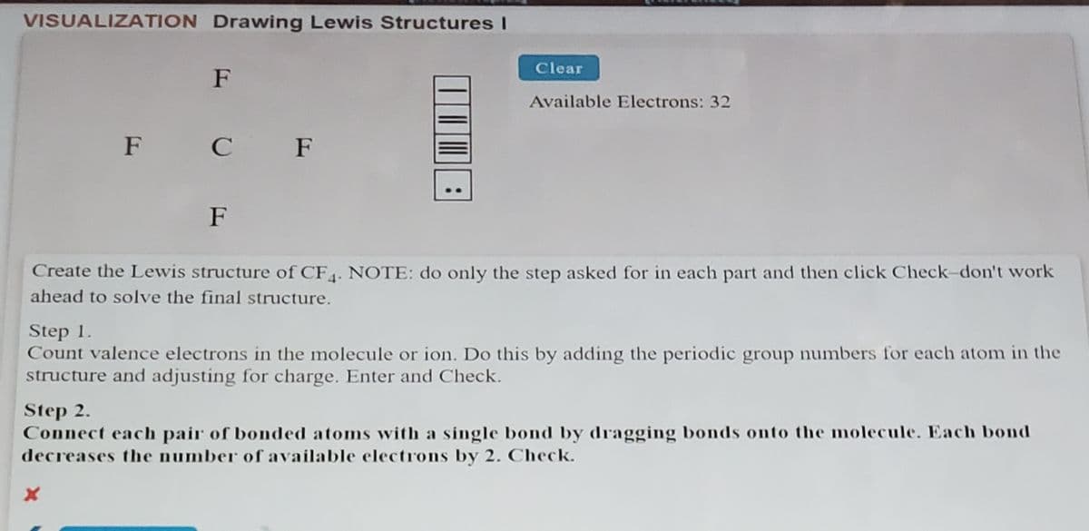 VISUALIZATION Drawing Lewis StructuresI
Clear
F
Available Electrons: 32
F C F
F
Create the Lewis structure of CF4. NOTE: do only the step asked for in each part and then click Check-don't work
ahead to solve the final structure.
Step 1.
Count valence electrons in the molecule or ion. Do this by adding the periodic group numbers for each atom in the
structure and adjusting for charge. Enter and Check.
Step 2.
Connect each pair of bonded atoms with a single bond by dragging bonds onto the molecule. Each bond
decreases the number of available electrons by 2. Check.
