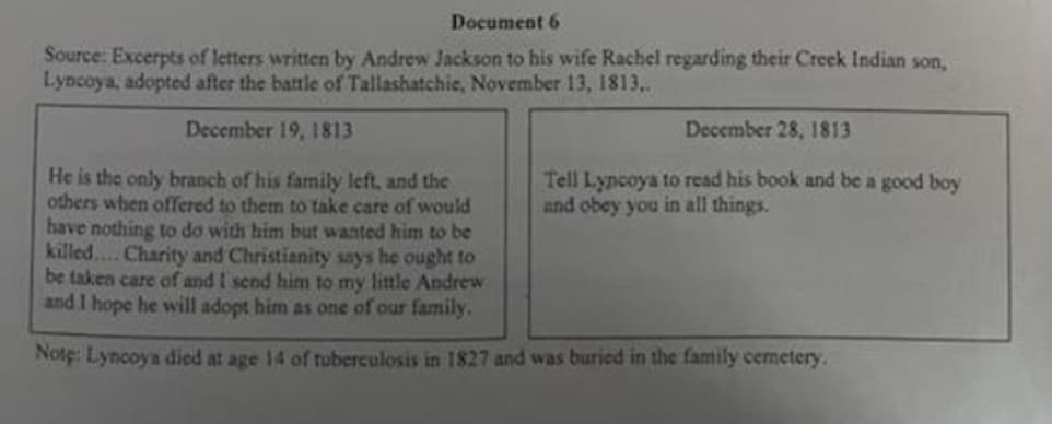 Document 6
Source: Excerpts of letters written by Andrew Jackson to his wife Rachel regarding their Creek Indian son,
Lyncoya, adopted after the battle of Tallashatchie, November 13, 1813,..
December 19, 1813
December 28, 1813
He is the only branch of his family left, and thec
others when offered to them to take care of would
have nothing to do with him but wanted him to be
killed. Charity and Christianity says he ought to
be taken care of and I send him to my little Andrew
and I hope he will adopt him as one of our family.
Tell Lyncoya to read his book and be a good boy
and obey you in all things.
Note: Lyncoya died at age 14 of tuberculosis in 1827 and was buried in the family cemetery.
