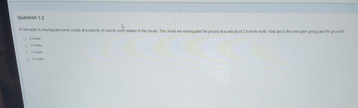 Question 1-2
A helicopter is moving past some clouds at a velocity of 5 km/hr north relative to the clouds. The clouds are moving past the ground at a velocity of 3.5 km/hr north. How fast is the helicopter going past the ground?
2.5 km/hr
3.5 km/hr
5.0 km/hr
O 8.5 km/hr
