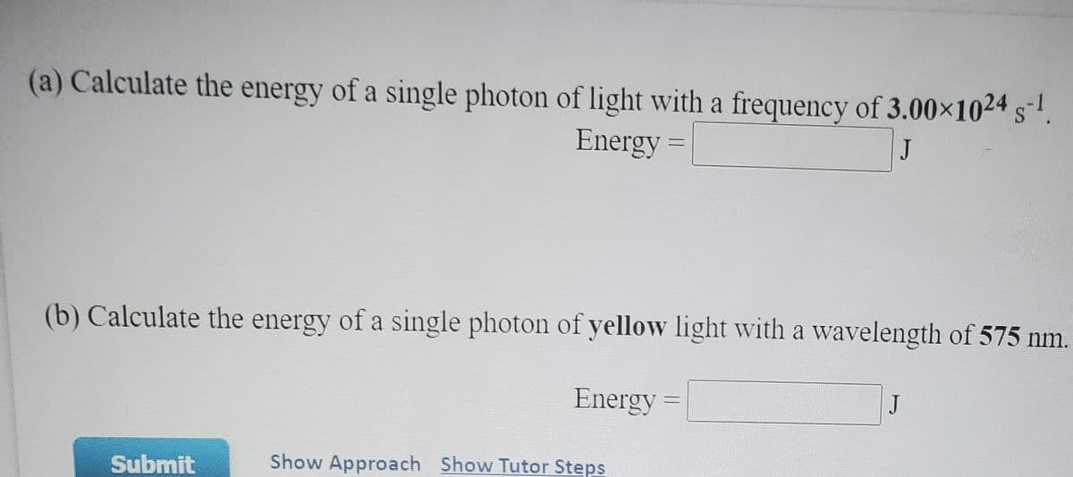 (a) Calculate the energy of a single photon of light with a frequency of 3.00×1024 s-'.
Energy =
J
(b) Calculate the energy of a single photon of yellow light with a wavelength of 575 nm.
Energy =
J
Submit
Show Approach Show Tutor Steps
