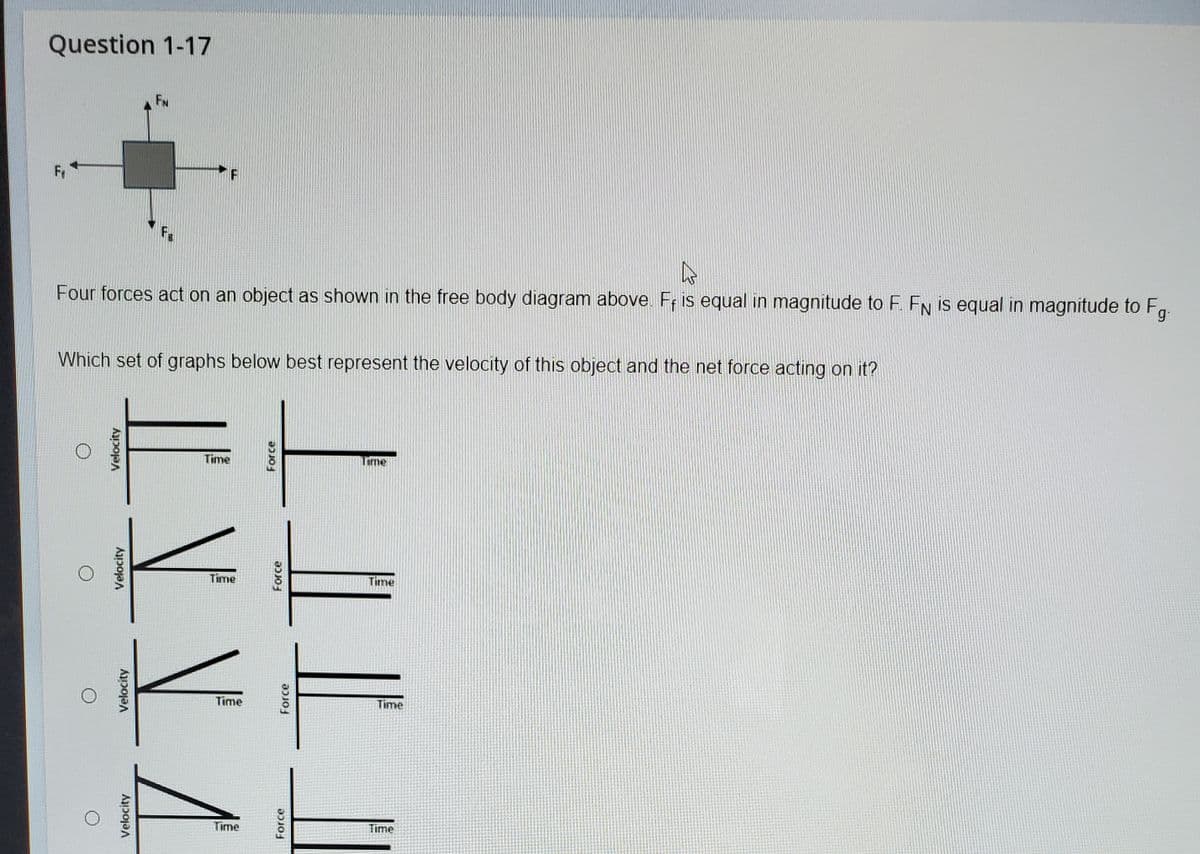 Question 1-17
FN
Fr
Four forces act on an object as shown in the free body diagram above. Fr is equal in magnitude to F. FN is equal in magnitude to Fg.
Which set of graphs below best represent the velocity of this object and the net force acting on it?
Time
LEme
Time
Time
Time
Time
Time
Time
Velocity
Velocity
Velocity
Velocity
Force
Force
Force
Force
