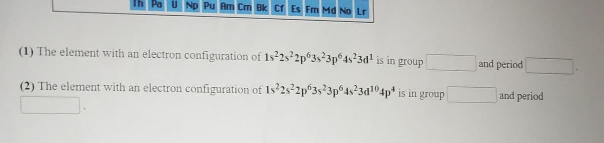 Th Pa UNp Pu Am Cm Bk Cf Es Fm Md No Lr
and period
(1) The element with an electron configuration of 1s²2s²2p°3s²3p°4s²3d! is in group
and period
(2) The element with an electron configuration of 1s²2s²2p°3s²3p°4s²3d104p* is in group
