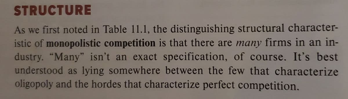 STRUCTURE
As we first noted in Table 11.1, the distinguishing structural character-
istic of monopolistic competition is that there are many firms in an in-
dustry. "Many" isn't an exact specification, of course. It's best
understood as lying somewhere between the few that characterize
oligopoly and the hordes that characterize perfect competition.
