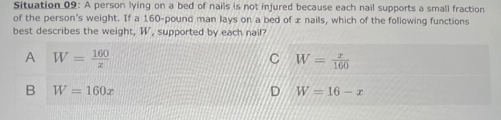 Situation 09: A person lying on a bed of nails is not injured because each nail supports a small fraction
of the person's weight. If a 160-pound man lays on a bed of a nails, which of the following functions
best describes the weight, W, supported by each nail?
W = 160
C W 160
%3D
W - 160х
DW=16 x
