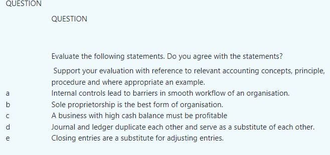 QUESTION
a
b
Dan J
C
d
QUESTION
Evaluate the following statements. Do you agree with the statements?
Support your evaluation with reference to relevant accounting concepts, principle,
procedure and where appropriate an example.
Internal controls lead to barriers in smooth workflow of an organisation.
Sole proprietorship is the best form of organisation.
A business with high cash balance must be profitable
Journal and ledger duplicate each other and serve as a substitute of each other.
Closing entries are a substitute for adjusting entries.