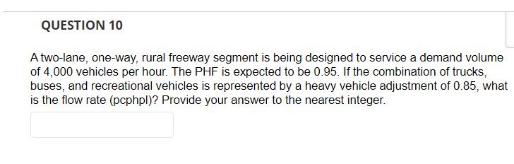 QUESTION 10
A two-lane, one-way, rural freeway segment is being designed to service a demand volume
of 4,000 vehicles per hour. The PHF is expected to be 0.95. If the combination of trucks,
buses, and recreational vehicles is represented by a heavy vehicle adjustment of 0.85, what
is the flow rate (pcphpl)? Provide your answer to the nearest integer.