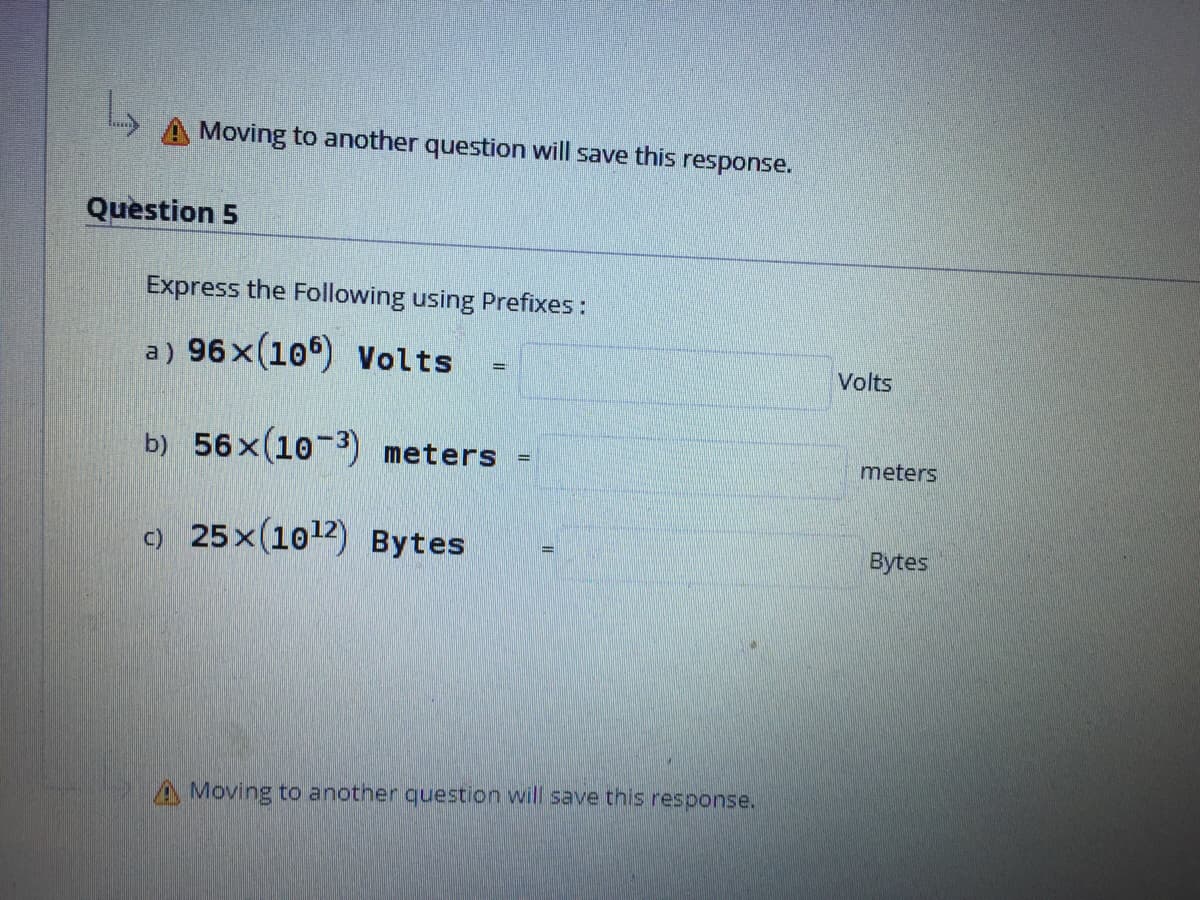 A Moving to another question will save this response.
Question 5
Express the Following using Prefixes :
a) 96x(10°) Volts
Volts
b) 56x(10-3) meters
meters
c) 25x(1012) Bytes
Bytes
A Moving to anotner question will save this response.
