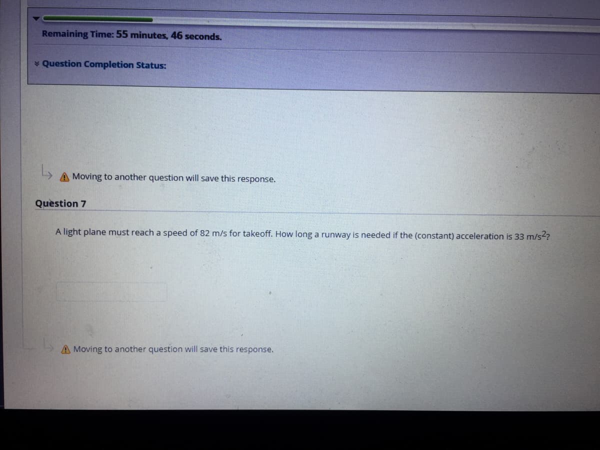 Remaining Time: 55 minutes, 46 seconds.
* Question Completion Status:
A Moving to another question will save this response.
Question 7
A light plane must reach a speed of 82 m/s for takeoff. How long a runway is needed if the (constant) acceleration is 33 m/s?
A Moving to another question will save this response.
