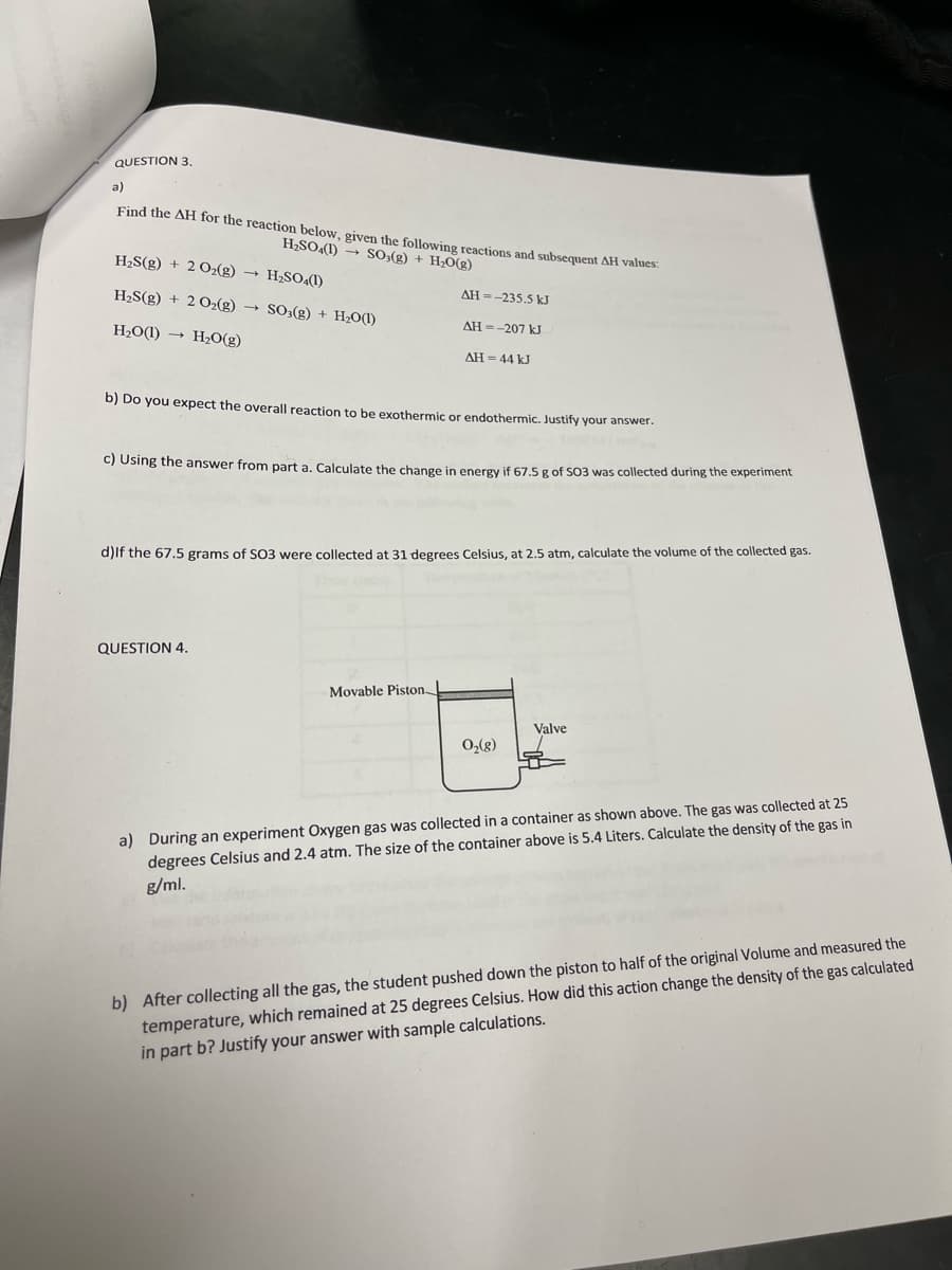 QUESTION 3,
a)
Find the AH for the reaction below, given the following reactions and subsequent AH values
H2SO4(1) → so,(g) + H,O(g)
H2S(g) + 2 02(g) → H;SO«(1)
H2S(g) + 2 O2(g) → SO3(g) + H2O(I)
AH =-235.5 kJ
H2O(1) → H2O(g)
AH =-207 kJ
AH = 44 kJ
b) Do you expect the overall reaction to be exothermic or endothermic. Justify your answer.
C) Using the answer from part a. Calculate the change in energy if 67,5 g of SO3 was collected during the experiment
d)lf the 67.5 grams of SO3 were collected at 31 degrees Celsius, at 2.5 atm, calculate the volume of the collected gas.
QUESTION 4.
Movable Piston
Valve
O,(g)
a) During an experiment Oxygen gas was collected in a container as shown above. The gas was collected at 25
degrees Celsius and 2.4 atm. The size of the container above is 5.4 Liters. Calculate the density of the gas in
g/ml.
b) After collecting all the gas, the student pushed down the piston to half of the original Volume and measured the
temperature, which remained at 25 degrees Celsius. How did this action change the density of the gas calculated
in part b? Justify your answer with sample calculations.

