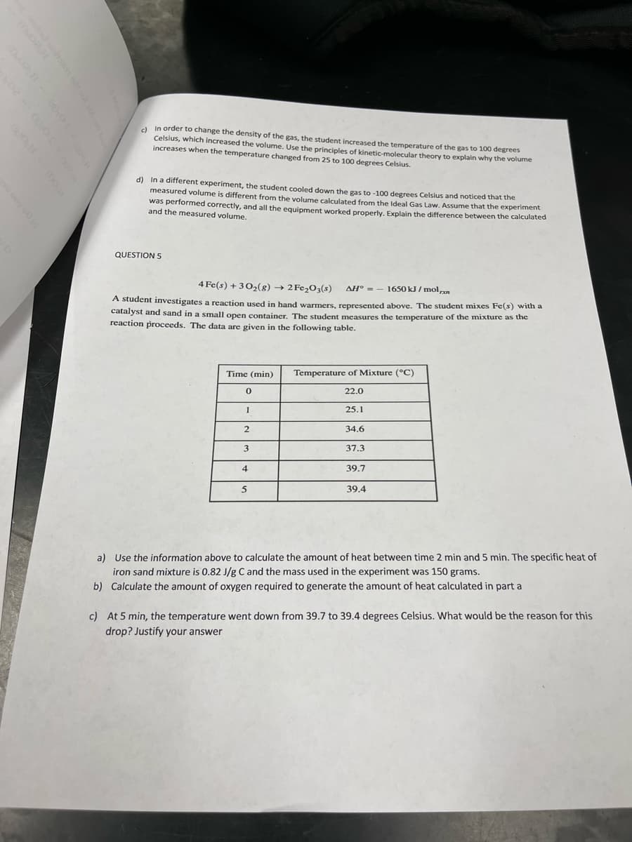 a In order to change the density of the gas, the student increased the temperature of the gas to 100 degrees
Celsius, which increased the volume. Use the principles of kinetic-molecular theory to explain why the volume
increases when the temperature changed from 25 to 100 degrees Celsius.
In a different experiment, the student cooled down the gas to -100 degrees Celsius and noticed that the
measured volume is different from the volume calculated from the Ideal Gas Law, Assume that the experiment
was performed correctly, and all the equipment worked properly, Explain the difference between the calculated
and the measured volume.
d)
QUESTION 5
4 Fe(s) + 302(g) → 2 Fe2O3(s)
AH° = – 1650 kJ / mol,n
A student investigates a reaction used in hand warmers, represented above. The student mixes Fe(s) with a
catalyst and sand in a small open container. The student measures the temperature of the mixture as the
reaction proceeds. The data are given in the following table.
Time (min)
Temperature of Mixture (°C)
22.0
1
25.1
2
34.6
37.3
4
39.7
5
39.4
a) Use the information above to calculate the amount of heat between time 2 min and 5 min. The specific heat of
iron sand mixture is 0.82 J/g C and the mass used in the experiment was 150 grams.
b) Calculate the amount of oxygen required to generate the amount of heat calculated in part a
c) At 5 min, the temperature went down from 39.7 to 39.4 degrees Celsius. What would be the reason for this
drop? Justify your answer
