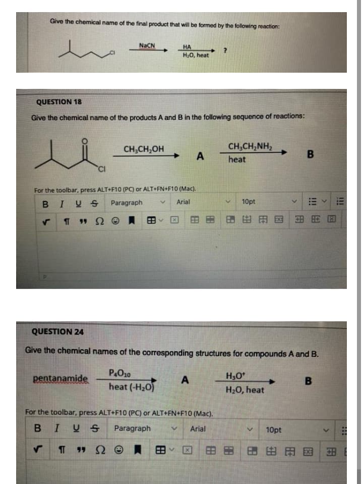 Give the chemical name of the final product that will be formed by the following reaction:
NACN
HA
H,0, heat
QUESTION 18
Give the chemical name of the products A and B in the following sequence of reactions:
CH,CH,OH
CH,CH,NH,
A
B
heat
For the toolbar, press ALT+F10 (PC) or ALT+FN+F10 (Mac).
IUS
Paragraph
Arial
10pt
] 田田因田用田
QUESTION 24
Give the chemical names of the corresponding structures for compounds A and B.
P.O10
H3O*
pentanamide
A
heat (-H20)
H20, heat
For the toolbar, press ALT+F10 (PC) or ALT+FN+F10 (Mac).
B IU S
Paragraph
Arial
10pt
T 99 Qe員
田田
田田国
用
田
田
