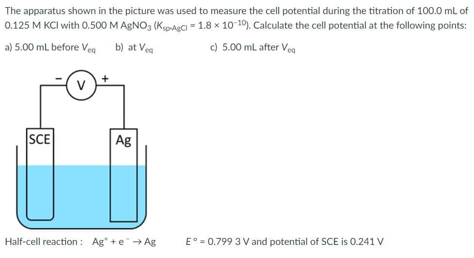 The apparatus shown in the picture was used to measure the cell potential during the titration of 100.0 mL of
0.125 M KCI with 0.500 M AgNO3 (Ksp,ARCI = 1.8 x 10-10). Calculate the cell potential at the following points:
a) 5.00 mL before Veg
b) at Veg
c) 5.00 mL after Veg
SCE
Ag
Half-cell reaction : Ag* + e → Ag
E° = 0.799 3 V and potential of SCE is 0.241 V
