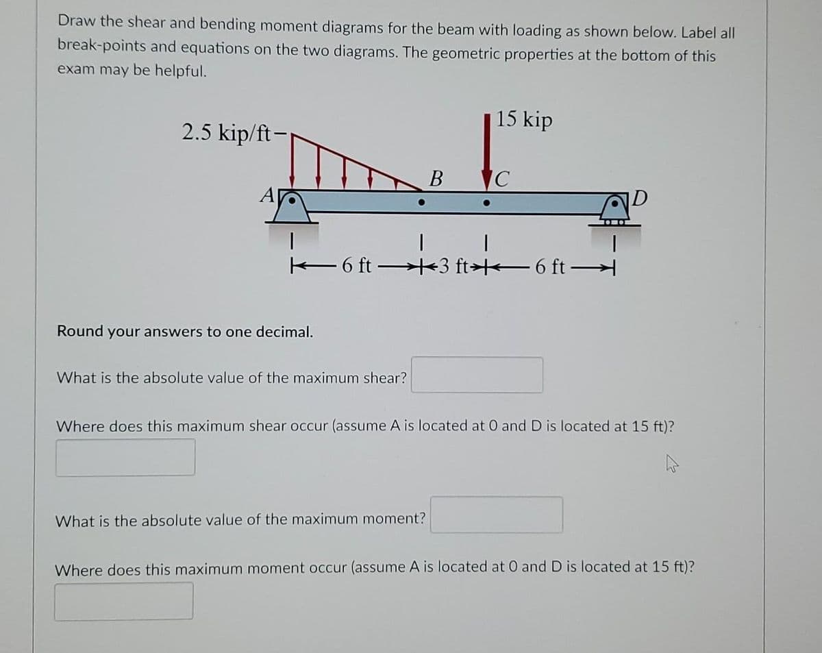 Draw the shear and bending moment diagrams for the beam with loading as shown below. Label all
break-points and equations on the two diagrams. The geometric properties at the bottom of this
exam may be helpful.
15 kip
2.5 kip/ft-
B C
A
D
6 ft +3 ft> 6 ft
Round your answers to one decimal.
What is the absolute value of the maximum shear?
Where does this maximum shear occur (assume A is located at 0 and D is located at 15 ft)?
What is the absolute value of the maximum moment?
Where does this maximum moment occur (assume A is located at O and D is located at 15 ft)?
