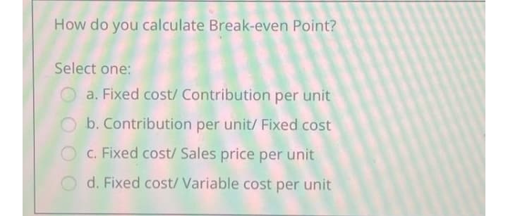 How do you calculate Break-even Point?
Select one:
O a. Fixed cost/ Contribution per unit
b. Contribution per unit/ Fixed cost
c. Fixed cost/ Sales price per unit
d. Fixed cost/ Variable cost per unit
