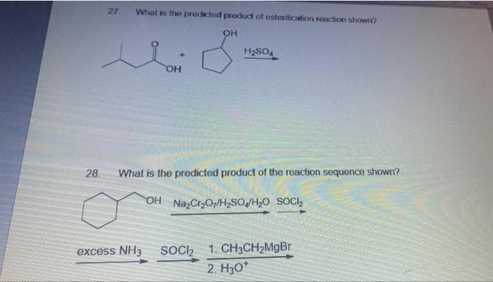 27
What is the predicted product of esterification reaction shown?
OH
H2SO4
OH
28.
What is the predicted product of the reaction sequence shown?
OH NazCr2O7/H,SOJH20 SOC,
SOC2 1. CH3CH2M9BR
2. H3O*
excess NH3
