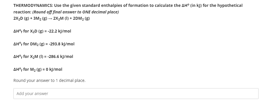 THERMODYNAMICS: Use the given standard enthalpies of formation to calculate the AH° (in kJ) for the hypothetical
reaction: (Round off final answer to ONE decimal place)
2X,D (g) + 3M2 (g) → 2X2M (I) + 2DM2 (g)
AH°, for X2D (g) = -22.2 kJ/mol
AH° for DM2 (g) = -293.8 kJ/mol
AH°; for X,M (I) = -286.6 kJ/mol
AH°r for M2 (g) = 0 kJ/mol
Round your answer to 1 decimal place.
Add your answer
