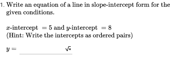 1. Write an equation of a line in slope-intercept form for the
given conditions.
x-intercept = 5 and y-intercept
(Hint: Write the intercepts as ordered pairs)
y =
