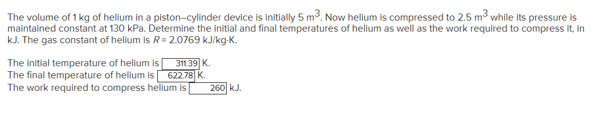 The volume of 1 kg of helium in a piston-cylinder device is initially 5 m³. Now helium is compressed to 2.5 m³ while its pressure is
maintained constant at 130 kPa. Determine the initial and final temperatures of helium as well as the work required to compress it, in
kJ. The gas constant of helium is R=2.0769 kJ/kg.K.
The initial temperature of helium is 311.39 K.
The final temperature of helium is 622.78 K.
The work required to compress helium is
260 kJ.