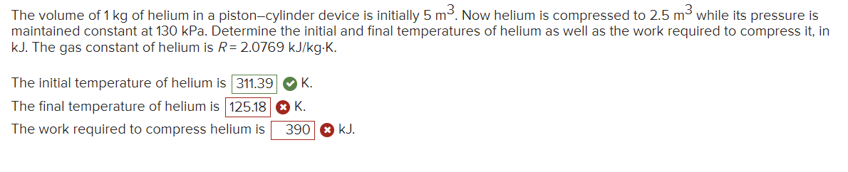 The volume of 1 kg of helium in a piston-cylinder device is initially 5 m³. Now helium is compressed to 2.5 m³ while its pressure is
maintained constant at 130 kPa. Determine the initial and final temperatures of helium as well as the work required to compress it, in
kJ. The gas constant of helium is R=2.0769 kJ/kg-K.
The initial temperature of helium is 311.39 K.
The final temperature of helium is 125.18 ► K.
The work required to compress helium is 390 kJ.