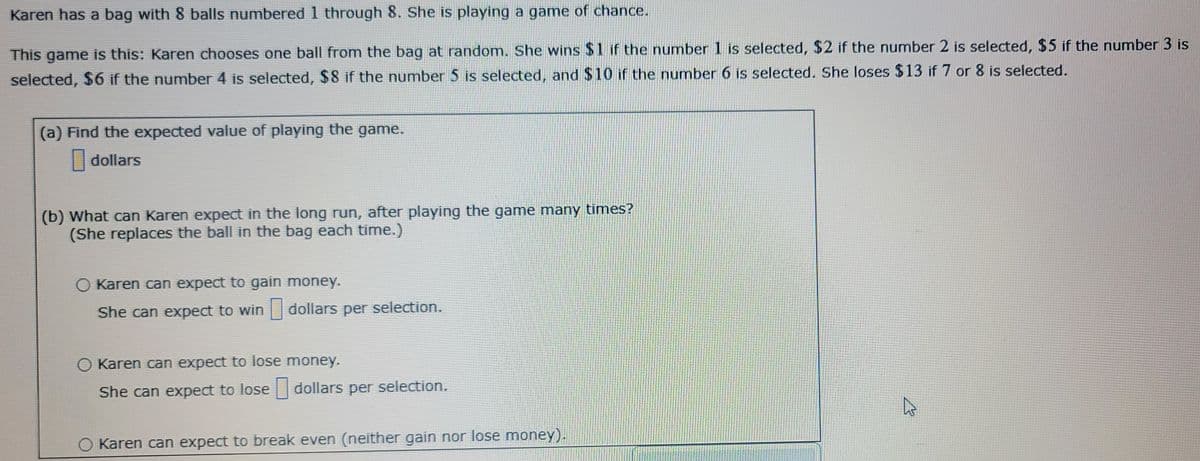 Karen has a bag with 8 balls numbered 1 through 8. She is playing a game of chance.
This game is this: Karen chooses one ball from the bag at random. She wins $1 if the number 1 is selected, $2 if the number 2 is selected, $5 if the number 3 is
selected, $6 if the number 4 is selected, $8 if the number 5 is selected, and $10 if the number 6 is selected. She loses $13 if 7 or 8 is selected.
(a) Find the expected value of playing the game.
dollars
(b) What can Karen expect in the long run, after playing the game many times?
(She replaces the ball in the bag each time.)
Karen can expect to gain money.
She can expect to win dollars per selection.
O Karen can expect to lose money.
She can expect to lose dollars per selection.
O Karen can expect to break even (neither gain nor lose money).